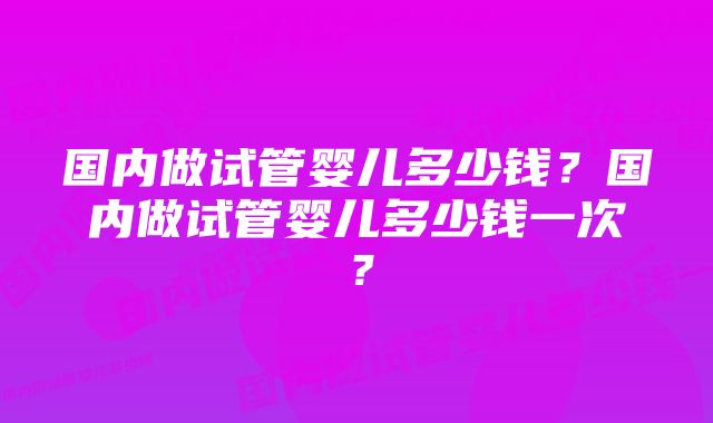 国内做试管婴儿多少钱？国内做试管婴儿多少钱一次？