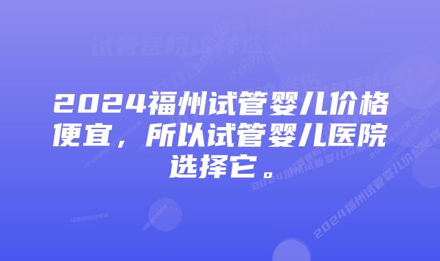 2024福州试管婴儿价格便宜，所以试管婴儿医院选择它。