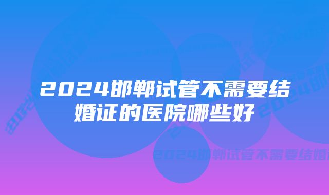 2024邯郸试管不需要结婚证的医院哪些好