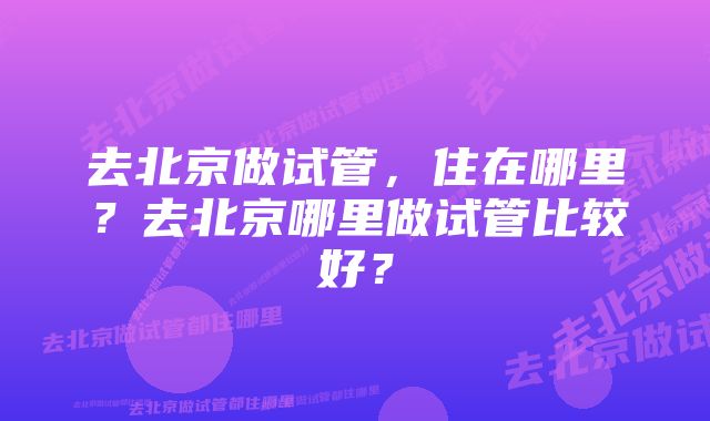 去北京做试管，住在哪里？去北京哪里做试管比较好？