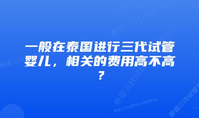 一般在泰国进行三代试管婴儿，相关的费用高不高？