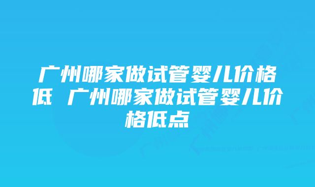 广州哪家做试管婴儿价格低 广州哪家做试管婴儿价格低点