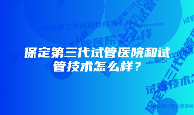 保定第三代试管医院和试管技术怎么样？