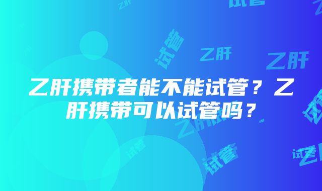 乙肝携带者能不能试管？乙肝携带可以试管吗？