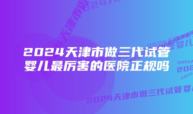 2024天津市做三代试管婴儿最厉害的医院正规吗