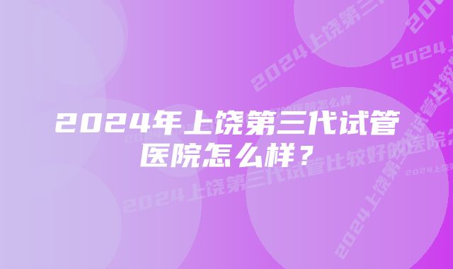 2024年上饶第三代试管医院怎么样？