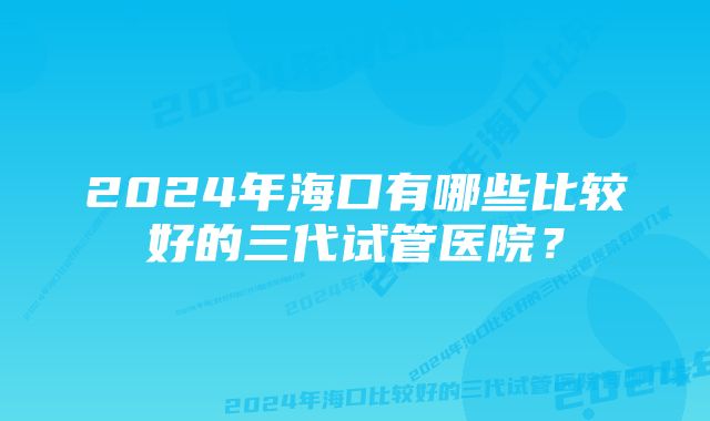 2024年海口有哪些比较好的三代试管医院？