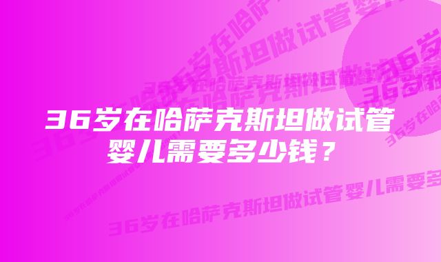 36岁在哈萨克斯坦做试管婴儿需要多少钱？