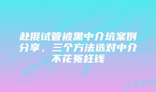 赴俄试管被黑中介坑案例分享，三个方法选对中介不花冤枉钱