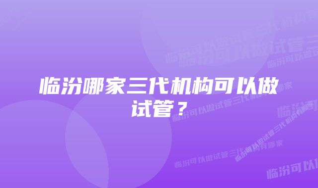 临汾哪家三代机构可以做试管？