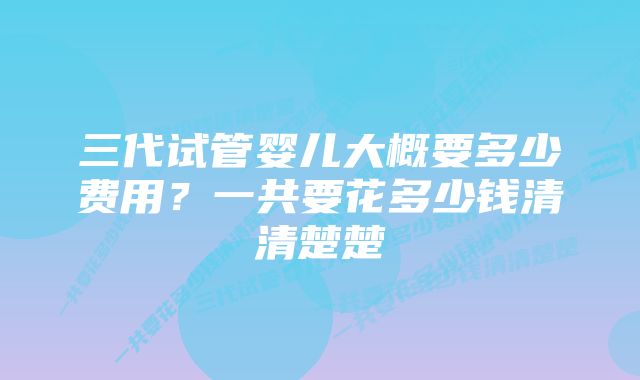 三代试管婴儿大概要多少费用？一共要花多少钱清清楚楚