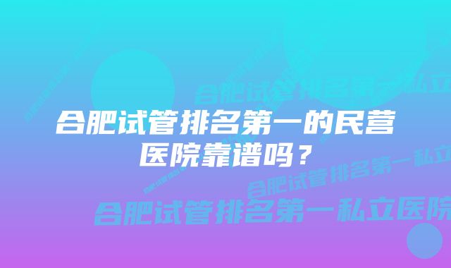 合肥试管排名第一的民营医院靠谱吗？