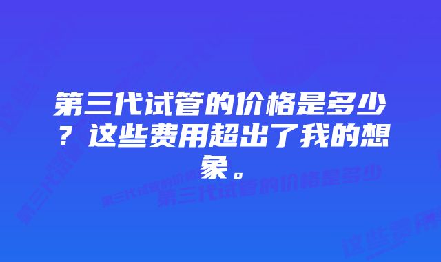 第三代试管的价格是多少？这些费用超出了我的想象。