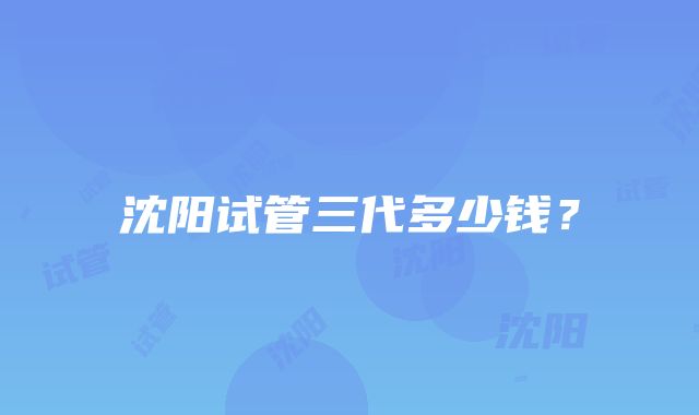 沈阳试管三代多少钱？