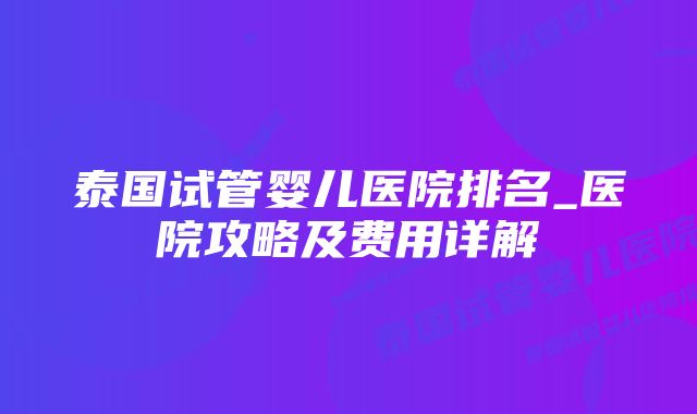 泰国试管婴儿医院排名_医院攻略及费用详解