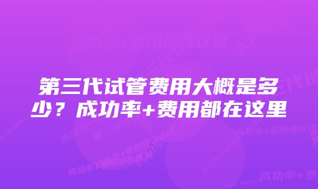 第三代试管费用大概是多少？成功率+费用都在这里