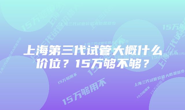 上海第三代试管大概什么价位？15万够不够？