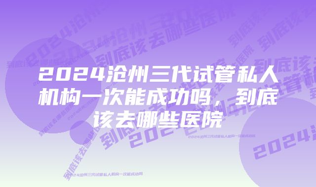 2024沧州三代试管私人机构一次能成功吗，到底该去哪些医院