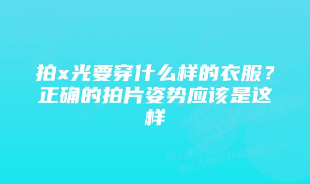 拍x光要穿什么样的衣服？正确的拍片姿势应该是这样