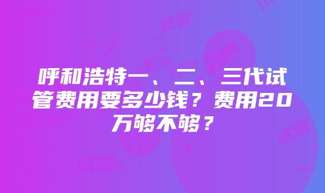 呼和浩特一、二、三代试管费用要多少钱？费用20万够不够？