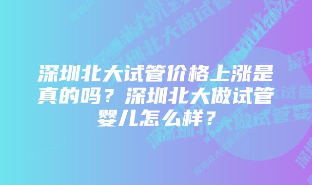 深圳北大试管价格上涨是真的吗？深圳北大做试管婴儿怎么样？