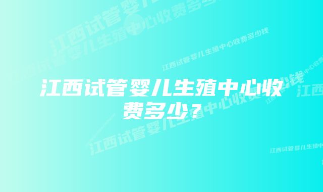 江西试管婴儿生殖中心收费多少？