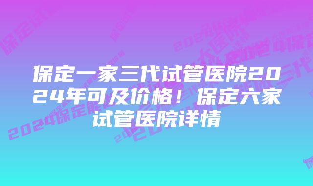 保定一家三代试管医院2024年可及价格！保定六家试管医院详情