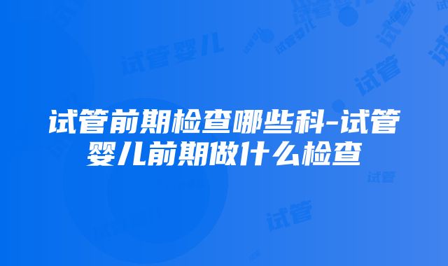 试管前期检查哪些科-试管婴儿前期做什么检查