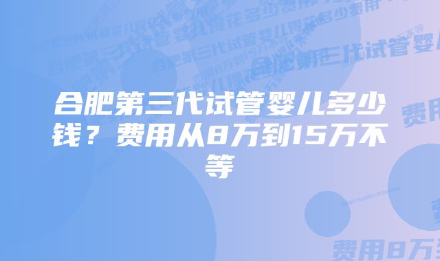 合肥第三代试管婴儿多少钱？费用从8万到15万不等