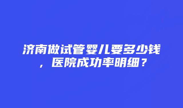 济南做试管婴儿要多少钱，医院成功率明细？