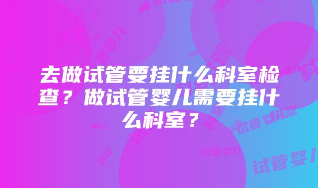 去做试管要挂什么科室检查？做试管婴儿需要挂什么科室？