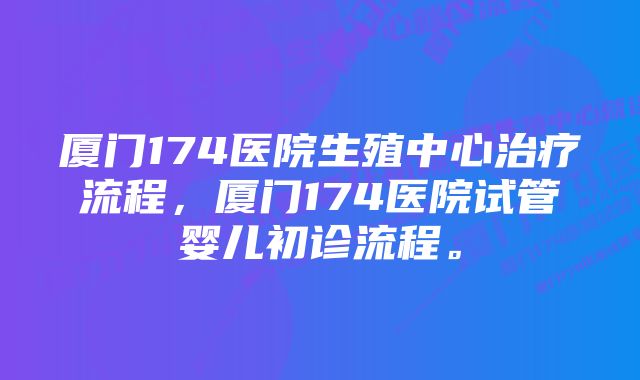 厦门174医院生殖中心治疗流程，厦门174医院试管婴儿初诊流程。