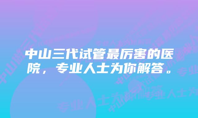 中山三代试管最厉害的医院，专业人士为你解答。