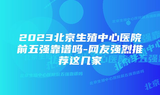 2023北京生殖中心医院前五强靠谱吗-网友强烈推荐这几家