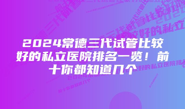 2024常德三代试管比较好的私立医院排名一览！前十你都知道几个