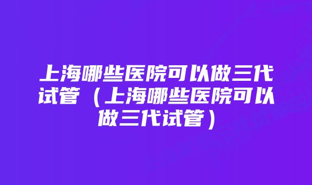 上海哪些医院可以做三代试管（上海哪些医院可以做三代试管）