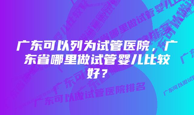 广东可以列为试管医院，广东省哪里做试管婴儿比较好？