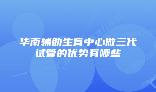 华南辅助生育中心做三代试管的优势有哪些