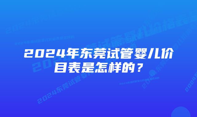 2024年东莞试管婴儿价目表是怎样的？