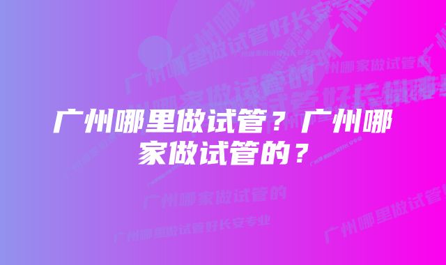 广州哪里做试管？广州哪家做试管的？