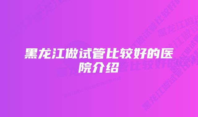 黑龙江做试管比较好的医院介绍