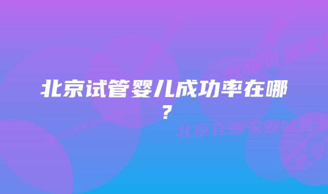 北京试管婴儿成功率在哪？