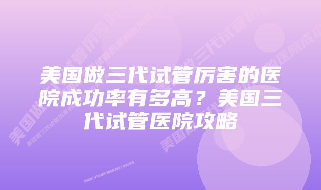 美国做三代试管厉害的医院成功率有多高？美国三代试管医院攻略