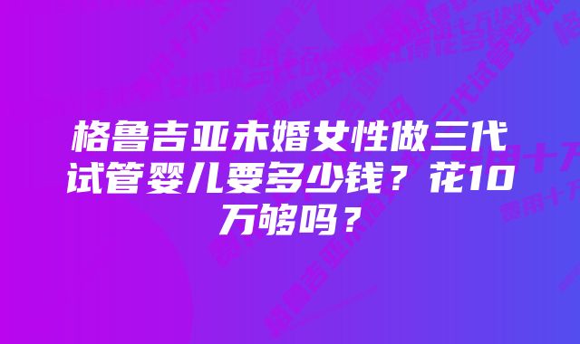 格鲁吉亚未婚女性做三代试管婴儿要多少钱？花10万够吗？