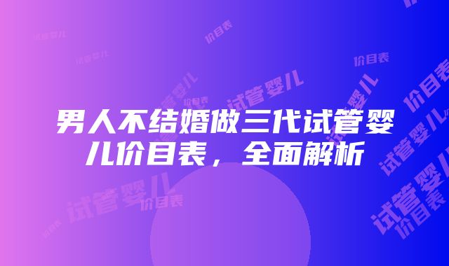 男人不结婚做三代试管婴儿价目表，全面解析