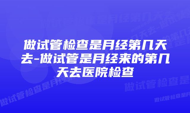 做试管检查是月经第几天去-做试管是月经来的第几天去医院检查