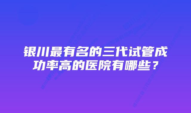 银川最有名的三代试管成功率高的医院有哪些？