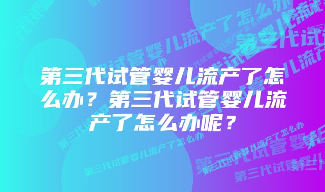 第三代试管婴儿流产了怎么办？第三代试管婴儿流产了怎么办呢？