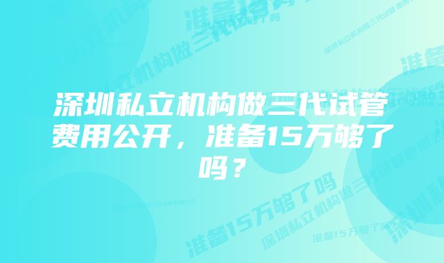 深圳私立机构做三代试管费用公开，准备15万够了吗？