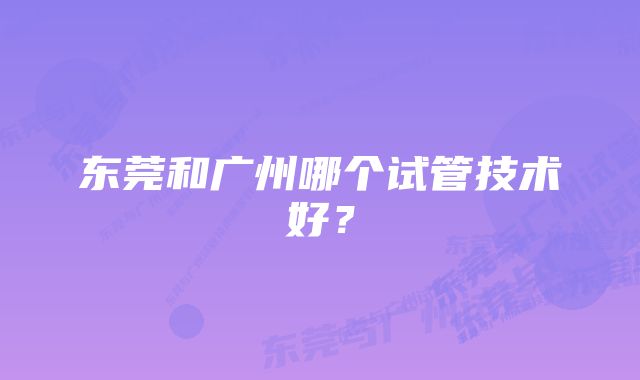 东莞和广州哪个试管技术好？